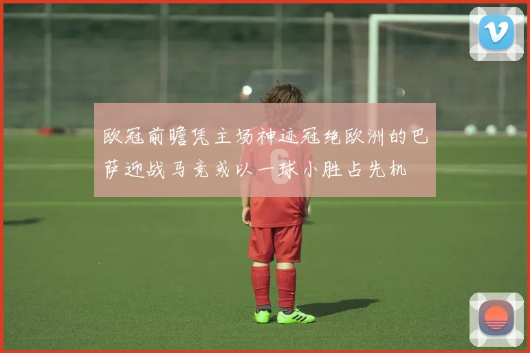 欧冠前瞻凭主场神迹冠绝欧洲的巴萨迎战马竞或以一球小胜占先机