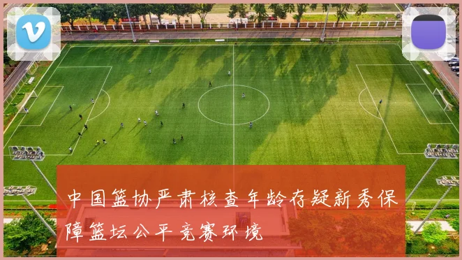 中国篮协严肃核查年龄存疑新秀保障篮坛公平竞赛环境