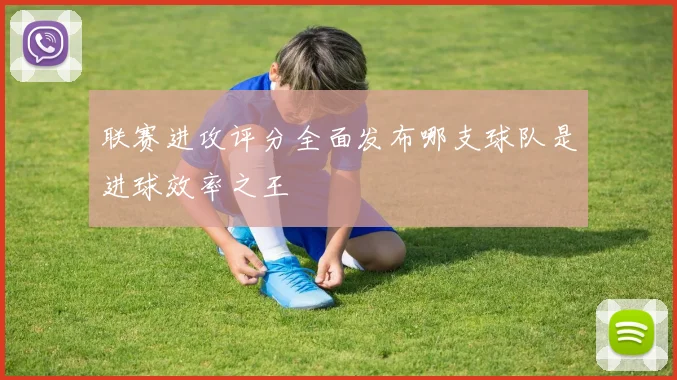 联赛进攻评分全面发布哪支球队是进球效率之王