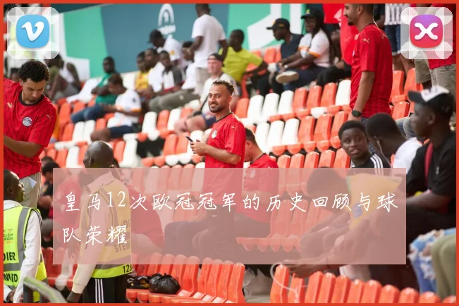 皇马12次欧冠冠军的历史回顾与球队荣耀
