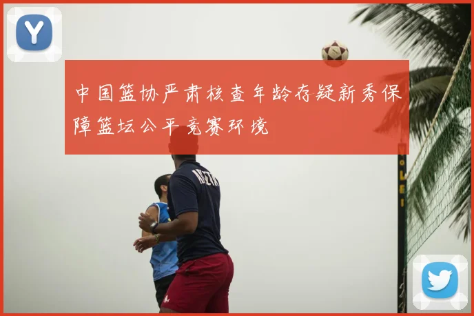 中国篮协严肃核查年龄存疑新秀保障篮坛公平竞赛环境