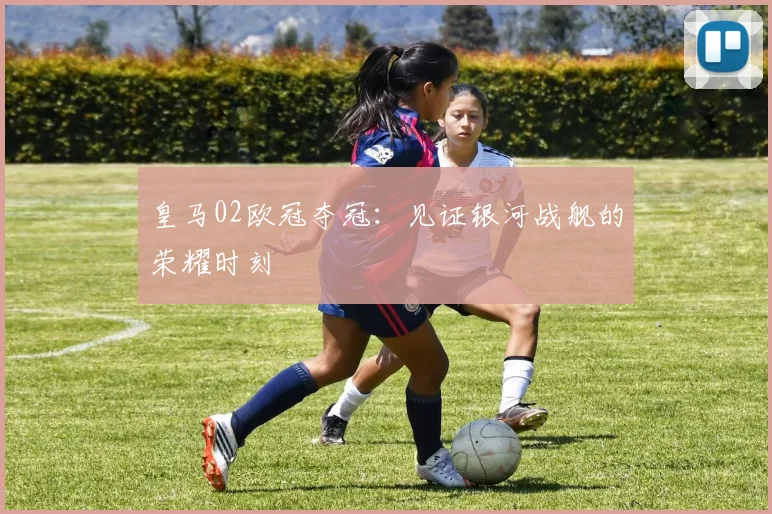 皇马02欧冠夺冠:见证银河战舰的荣耀时刻